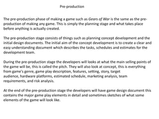 Pre-production
The pre-production phase of making a game such as Gears of War is the same as the pre-
production of making any game. This is simply the planning stage and what takes place
before anything is actually created.
The pre-production stage consists of things such as planning concept development and the
initial design documents. The initial aim of the concept development is to create a clear and
easy understanding document which describes the tasks, schedules and estimates for the
development team.
During the pre-production stage the developers will looks at what the main selling points of
the game will be, this is called the pitch. They will also look at concept, this is everything
from game's genre, game play description, features, setting, story, target
audience, hardware platforms, estimated schedule, marketing analysis, team
requirements, and risk analysis.
At the end of the pre-production stage the developers will have game design document this
contains the major game play elements in detail and sometimes sketches of what some
elements of the game will look like.
 