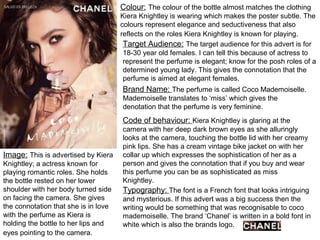 Image: This is advertised by Kiera
Knightley; a actress known for
playing romantic roles. She holds
the bottle rested on her lower
shoulder with her body turned side
on facing the camera. She gives
the connotation that she is in love
with the perfume as Kiera is
holding the bottle to her lips and
eyes pointing to the camera.
Colour: The colour of the bottle almost matches the clothing
Kiera Knightley is wearing which makes the poster subtle. The
colours represent elegance and seductiveness that also
reflects on the roles Kiera Knightley is known for playing.
Target Audience: The target audience for this advert is for
18-30 year old females. I can tell this because of actress to
represent the perfume is elegant; know for the posh roles of a
determined young lady. This gives the connotation that the
perfume is aimed at elegant females.
Brand Name: The perfume is called Coco Mademoiselle.
Mademoiselle translates to ‘miss’ which gives the
denotation that the perfume is very feminine.
Code of behaviour: Kiera Knightley is glaring at the
camera with her deep dark brown eyes as she alluringly
looks at the camera, touching the bottle lid with her creamy
pink lips. She has a cream vintage bike jacket on with her
collar up which expresses the sophistication of her as a
person and gives the connotation that if you buy and wear
this perfume you can be as sophisticated as miss
Knightley.
Typography: The font is a French font that looks intriguing
and mysterious. If this advert was a big success then the
writing would be something that was recognisable to coco
mademoiselle. The brand ‘Chanel’ is written in a bold font in
white which is also the brands logo.
 