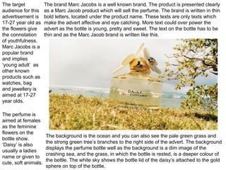 The target
audience for this
advertisement is
17-27 year old as
the flowers give
the connotation
of youthfulness.
Marc Jacobs is a
popular brand
and implies
‘young adult’ as
other known
products such as
watches, bag
and jewellery is
aimed at 17-27
year olds.
The perfume is
aimed at females
as the feminine
flowers on the
bottle show.
‘Daisy’ is also
usually a ladies
name or given to
cute, soft animals.
The background is the ocean and you can also see the pale green grass and
the strong green tree’s branches to the right side of the advert. The background
displays the perfume bottle well as the background is a dim image of the
crashing sea, and the grass, in which the bottle is rested, is a deeper colour of
the bottle. The white sky shows the bottle lid of the daisy’s attached to the gold
sphere on top of the bottle.
The brand Marc Jacobs is a well known brand. The product is presented clearly
as a Marc Jacob product which will sell the perfume. The brand is written in thin
bold letters, located under the product name. These texts are only texts which
make the advert affective and eye catching. More text could over power the
advert as the bottle is young, pretty and sweet. The text on the bottle has to be
thin and as the Marc Jacob brand is written like this.
 
