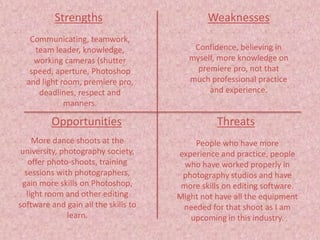 Strengths
Threats
Weaknesses
Opportunities
Communicating, teamwork,
team leader, knowledge,
working cameras (shutter
speed, aperture, Photoshop
and light room, premiere pro,
deadlines, respect and
manners.
Confidence, believing in
myself, more knowledge on
premiere pro, not that
much professional practice
and experience.
More dance shoots at the
university, photography society,
offer photo-shoots, training
sessions with photographers,
gain more skills on Photoshop,
light room and other editing
software and gain all the skills to
learn.
People who have more
experience and practice, people
who have worked properly in
photography studios and have
more skills on editing software.
Might not have all the equipment
needed for that shoot as I am
upcoming in this industry.