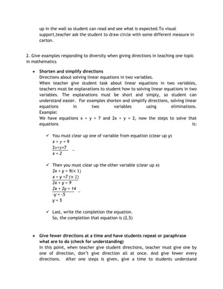 up in the wall so student can read and see what is expected.To visual
      support,teacher ask the student to draw circle with some different measure in
      carton.


2. Give examples responding to diversity when giving directions in teaching one topic
in mathematics

      Shorten and simplify directions
      Directions about solving linear equations in two variables.
      When teacher give student task about linear equations in two variables,
      teachers must be explanations to student how to solving linear equations in two
      variables. The explanations must be short and simply, so student can
      understand easier. For examples shorten and simplify directions, solving linear
      equations        in         two        variables       using      eliminations.
      Example:
      We have equations x + y = 7 and 2x + y = 2, now the steps to solve that
      equations                                                                    is:

          You must clear up one of variable from equation (clear up y)
           x+ =9
           2 + =7
           x=2

          Then you must clear up the other variable (clear up x)
           2x + y = 9(
           x + y =7 (
           2x + y = 9
           2x + 2y = 14
           -y = -5
           y=5

          Last, write the completion the equation.
           So, the completion that equation is (2,5)



      Give fewer directions at a time and have students repeat or paraphrase
      what are to do (check for understanding)
      In this point, when teacher give student directions, teacher must give one by
      one of direction, don’t give direction all at once. And give fewer every
      directions. After one steps is given, give a time to students understand
 
