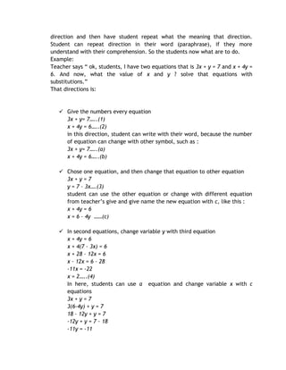 direction and then have student repeat what the meaning that direction.
Student can repeat direction in their word (paraphrase), if they more
understand with their comprehension. So the students now what are to do.
Example:
Teacher says “ ok, students, I have two equations that is 3x + y = 7 and x + 4y =
6. And now, what the value of x and y ? solve that equations with
substitutions.”
That directions is:



    Give the numbers every equation
     3x + y= 7…..(1)
     x + 4y = 6…..(2)
     in this direction, student can write with their word, because the number
     of equation can change with other symbol, such as :
     3x + y= 7…..(a)
     x + 4y = 6…..(b)

    Chose one equation, and then change that equation to other equation
     3x + y = 7
     y = 7 – 3x….(3)
     student can use the other equation or change with different equation
     from teacher’s give and give name the new equation with c, like this :
     x + 4y = 6
     x = 6 – 4y ……(c)

    In second equations, change variable y with third equation
     x + 4y = 6
     x + 4(7 – 3x) = 6
     x + 28 – 12x = 6
     x – 12x = 6 – 28
     -11x = -22
     x = 2…..(4)
     In here, students can use a equation and change variable x with c
     equations
     3x + y = 7
     3(6-4y) + y = 7
     18 – 12y + y = 7
     -12y + y = 7 – 18
     -11y = -11
 