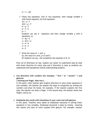 y = 1…..(d)

    Chose one equations, first or two equations, then change variable x
     with fourth equation, let first equations
     3x + y = 7
     3(2) + y = 7
     6+y=7
     y=7–6
     y=1
     Students can use b equations and then change variable y with d
     equations, so
     x + 4y = 6
     x + 4(1) = 6
     x+4=6
     x=6–4
     x=2

    Write the value of x and y
     So, the value of x and y is 2 and 5.
     Or students can say : the completion the equation is (2, 5)

From all of directions on top, student can easier to understand step by step
with fewer direction for every step and if directions is clear so students can
understand with paraphrase (check understanding student).



Cue directions with numbers (for example, “ first “ or “ second “ ) and
gestures
( showing one finger, then two ).
In this point, when teacher give student directions to solve linear equations in
two variables, the teacher can explain the steps to completion by writing the
numbers and show his hands. for example, if the teacher explains the first
step, the teacher can show a finger. if the second step, the teacher shows two
fingers. And so on.



Emphasize key words with intonations in your voice and with gesture.
In this point, Teachers were asked to emphasize keywords in solving linear
equations in two variables. Emphasize keywords is done by raising - lowering
the volume and tone of voice coupled with gesture. For example: teacher
 