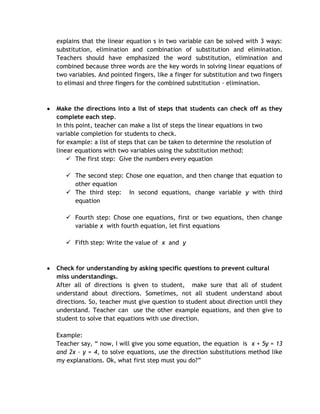 explains that the linear equation s in two variable can be solved with 3 ways:
substitution, elimination and combination of substitution and elimination.
Teachers should have emphasized the word substitution, elimination and
combined because three words are the key words in solving linear equations of
two variables. And pointed fingers, like a finger for substitution and two fingers
to elimasi and three fingers for the combined substitution - elimination.



Make the directions into a list of steps that students can check off as they
complete each step.
In this point, teacher can make a list of steps the linear equations in two
variable completion for students to check.
for example: a list of steps that can be taken to determine the resolution of
linear equations with two variables using the substitution method:
     The first step: Give the numbers every equation

    The second step: Chose one equation, and then change that equation to
     other equation
    The third step: In second equations, change variable y with third
     equation

    Fourth step: Chose one equations, first or two equations, then change
     variable x with fourth equation, let first equations

    Fifth step: Write the value of x and y



Check for understanding by asking specific questions to prevent cultural
miss understandings.
After all of directions is given to student, make sure that all of student
understand about directions. Sometimes, not all student understand about
directions. So, teacher must give question to student about direction until they
understand. Teacher can use the other example equations, and then give to
student to solve that equations with use direction.

Example:
Teacher say, “ now, I will give you some equation, the equation is x + 5y = 13
and 2x – y = 4, to solve equations, use the direction substitutions method like
my explanations. Ok, what first step must you do?”
 