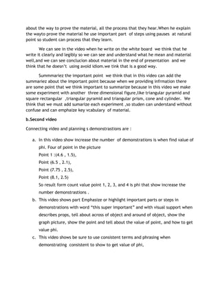 about the way to prove the material, all the process that they hear.When he explain
the wayto prove the material he use important part of steps using pauses at natural
point so student can process that they learn.

       We can see in the video when he write on the white board we think that he
write it clearly and legibly so we can see and understand what he mean and material
well,and we can see conclucion about material in the end of presentation and we
think that he doesn’t using avoid idiom.we tink that is a good way.

       Summmariez the important point we think that in this video can add the
summariez about the important point because when we providing infrmation there
are some point that we think important to summarize because in this video we make
some experiment with another three dimensional figure,like triangular pyramid and
square rectangular ,triangular pyramid and triangular prism, cone and cylinder. We
think that we must add sumarize each experiment ,so studen can understand without
confuse and can emphaize key vcabulary of material.

b.Second video

Connecting video and planning s demonstrastions are :

   a. In this video show increase the number of demonstrations is when find value of
      phi. Four of point in the picture
      Point 1 :(4.6 , 1.5),
      Point (6.5 , 2.1),
      Point (7.75 , 2.5),
      Point (8.1, 2.5)
      So result form count value point 1, 2, 3, and 4 is phi that show increase the
      number demonstrastions .
   b. This video shows part Emphasize or highlight important parts or steps in
      demonstrations with word “this super important” and with visual support when
      describes props, tell about across of object and around of object, show the
      graph picture, show the point and tell about the value of point, and how to get
      value phi.
   c. This video shows be sure to use consistent terms and phrasing when
      demonstrating consistent to show to get value of phi,
 