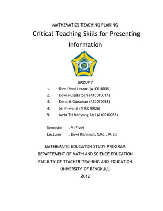 MATHEMATICS TEACHING PLANING

Critical Teaching Skills for Presenting
                 Information




                       GROUP 7
     1.     Rien Dioni Lestari (A1C010008)
     2.     Dewi Puspita Sari (A1C010017)
     3.     Dendrit Gunawan (A1C010023)
     4.     Sri Pirwanti (A1C010026)
     5.     Meta Tri Manyang Sari (A1C010033)


     Semester    : V (Five)
     Lecturer    : Dewi Rahimah, S.Pd., M.Ed


    MATHEMATIC EDUCATON STUDY PROGRAM
 DEPARTEMENT OF MATH AND SCIENCE EDUCATION
  FACULTY OF TEACHER TRAINING AND EDUCATION
             UNIVERSITY OF BENGKULU
                        2012
 