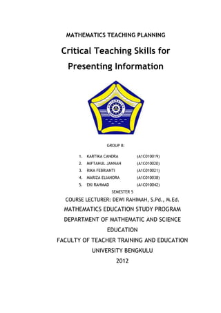 MATHEMATICS TEACHING PLANNING

 Critical Teaching Skills for
   Presenting Information




                     GROUP 8:

       1.   KARTIKA CANDRA            (A1C010019)
       2.   MIFTAHUL JANNAH           (A1C010020)
       3.   RIKA FEBRIANTI            (A1C010021)
       4.   MARIZA ELIANORA           (A1C010038)
       5.   EKI RAHMAD                (A1C010042)
                         SEMESTER 5
  COURSE LECTURER: DEWI RAHIMAH, S.Pd., M.Ed.
  MATHEMATICS EDUCATION STUDY PROGRAM
  DEPARTMENT OF MATHEMATIC AND SCIENCE
                      EDUCATION
FACULTY OF TEACHER TRAINING AND EDUCATION
              UNIVERSITY BENGKULU
                             2012
 