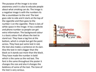 The purpose of the image is to raise
awareness and it is also to educate people
about what smoking can do. The image is
a negative image is with the numbers its
like a countdown to the end. The text
goes side to side and it starts at the top of
the cigarette and then goes to the
number 1 on the cigarette. There is lots of
white space in the image. It has a website
and phone number so people can get
extra information. The background colour
is a basic colour that allows the text to
stand out. They have a tag line at the
bottom, which is simple but get the point
across. They have put some text in red,
the text also makes a sentence on its own.
Also the text in red is bigger than the
black so it stands out more than the black.
They have made the number in bold
which is the same as the red text. The
font is the same throughout the poster it
changes the size and also it changes the
boldness of some of the text. The tone of
the text is very serious.
 