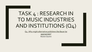 TASK 4 : RESEARCH IN
TO MUSIC INDUSTRIES
AND INSTITUTIONS (Q4)
Q4 :Why might alternative publishers like Bauer be
appropriate?
Roisin Quinn
 