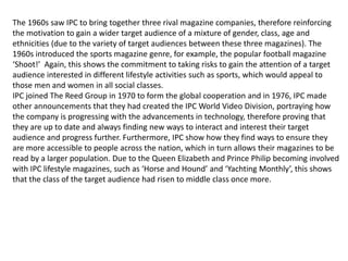 The 1960s saw IPC to bring together three rival magazine companies, therefore reinforcing
the motivation to gain a wider target audience of a mixture of gender, class, age and
ethnicities (due to the variety of target audiences between these three magazines). The
1960s introduced the sports magazine genre, for example, the popular football magazine
‘Shoot!’ Again, this shows the commitment to taking risks to gain the attention of a target
audience interested in different lifestyle activities such as sports, which would appeal to
those men and women in all social classes.
IPC joined The Reed Group in 1970 to form the global cooperation and in 1976, IPC made
other announcements that they had created the IPC World Video Division, portraying how
the company is progressing with the advancements in technology, therefore proving that
they are up to date and always finding new ways to interact and interest their target
audience and progress further. Furthermore, IPC show how they find ways to ensure they
are more accessible to people across the nation, which in turn allows their magazines to be
read by a larger population. Due to the Queen Elizabeth and Prince Philip becoming involved
with IPC lifestyle magazines, such as ‘Horse and Hound’ and ‘Yachting Monthly’, this shows
that the class of the target audience had risen to middle class once more.
 