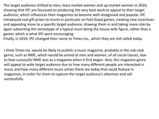 The target audience shifted to men, mass market women and up-market women in 2010,
showing that IPC are focussed on producing the very best work to appeal to their target
audience, which influences their magazines to become well-recognised and popular. IPC
introduced real gift prizes to mums in particular on Feel Good games, creating new incentives
and appealing more to a specific target audience, drawing them in and taking more risks by
again subverting the stereotype of a typical mum being the house-wife figure, rather than a
gamer, which is what IPC were encouraging.
Finally, in 2014, IPC changed their name to Times Inc., which they are still called today.
I think Times Inc. would be likely to publish a music magazine, probably in the sub-rock
genre, such as NME, which would be aimed at men and women, of all social classes, due
to how successful NME was as a magazine when it first began. Also, this magazine genre
will appeal to wide target audience due to how many different people are interested in
music and how many different music artists there are today that could feature in
magazines, in order for them to capture the target audience’s attention and sell
successfully.
 