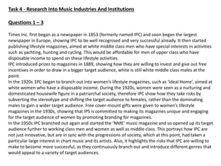 Task 4 - Research Into Music Industries And Institutions
Questions 1 – 3
Times Inc. first began as a newspaper in 1853 (formerly named IPC) and soon began the largest
newspaper in Europe, showing IPC to be well recognised and very successful already. It then started
publishing lifestyle magazines, aimed at white middle class men who have special interests in activities
such as yachting, hunting and cycling. This would be affordable for men of upper class who have
disposable income to spend on these lifestyle activities.
IPC introduced prizes to magazines in 1889, showing how they are willing to invest and give out free
incentives in order to draw in a bigger target audience, white is still white middle class males at the
point.
In the 1920s 1PC began to branch out into women’s lifestyle magazines, such as ‘Ideal Home’, aimed at
white women who have a disposable income. During the 1920s, women were seen as a nurturing and
domesticated housewife figure in a patriarchal society, therefore IPC show how they take risks by
subverting the stereotype and shifting the target audience to females, rather than the dominating
males to gain a wider target audience. Free cover-mount gifts were given to women’s lifestyle
magazines in the 1930s, showing that IPS is committed to making its magazines unique and engaging
for the target audience of women by promoting branding for magazines.
In the 1950s IPC branched out again and started the ‘NME’ music magazine and so opened up its target
audience further to working class men and women as well as middle class. This portrays how IPC are
not just innovative, but are in sync with the progressions of society, which at this point, had taken a
particular large interest in chart music and its artists. Also, it highlights the risks that IPC are willing to
make to become more successful, as they continuously branch out and introduce different genres that
would appeal to a variety of target audiences.
 