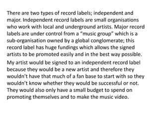 There are two types of record labels; independent and
major. Independent record labels are small organisations
who work with local and underground artists. Major record
labels are under control from a “music group” which is a
sub-organisation owned by a global conglomerate; this
record label has huge fundings which allows the signed
artists to be promoted easily and in the best way possible.
My artist would be signed to an independent record label
because they would be a new artist and therefore they
wouldn’t have that much of a fan base to start with so they
wouldn’t know whether they would be successful or not.
They would also only have a small budget to spend on
promoting themselves and to make the music video.
 