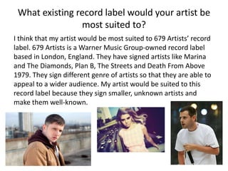 What existing record label would your artist be
most suited to?
I think that my artist would be most suited to 679 Artists’ record
label. 679 Artists is a Warner Music Group-owned record label
based in London, England. They have signed artists like Marina
and The Diamonds, Plan B, The Streets and Death From Above
1979. They sign different genre of artists so that they are able to
appeal to a wider audience. My artist would be suited to this
record label because they sign smaller, unknown artists and
make them well-known.
 