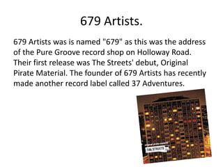 679 Artists.
679 Artists was is named "679" as this was the address
of the Pure Groove record shop on Holloway Road.
Their first release was The Streets' debut, Original
Pirate Material. The founder of 679 Artists has recently
made another record label called 37 Adventures.
 