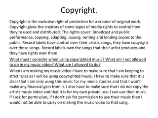 Copyright.
Copyright is the exclusive right of protection for a creator of original work.
Copyright gives the creators of some types of media rights to control how
they're used and distributed. The rights cover: Broadcast and public
performance, copying, adapting, issuing, renting and lending copies to the
public. Record labels have control over their artists songs, they have copyright
over those songs. Record labels own the songs that their artist produces and
they have rights over them.
What must I consider when using copyrighted music? What am I not allowed
to do in my music video? What am I allowed to do?
When I am making my music video I have to make sure that I am keeping to
strict rules as I will be using copyrighted music. I have to make sure that it is
clear that I am only using this music for my media studies and that I won’t
make any financial gain from it. I also have to make sure that I do not copy the
artists music video and that it is for my own private use. I can use their music
if I ask for permission, if I don’t ask for permission to use their music then I
would not be able to carry on making the music video to that song.
 