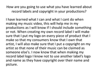 How are you going to use what you have learned about
record labels and copyright in your productions?
I have learned what I can and what I cant do when
making my music video, this will help me in my
productions as I will know if I should include something
or not. When creating my own record label I will make
sure that I put my logo on every piece of product that I
make so that my consumers know that I own that
artist, I will also make sure that I put a copyright on my
artist so that none of their music can be claimed as
someone else's. I now know that when making my
record label logo I know not to use another label’s logo
and name as they have copyright over their name and
picture.
 