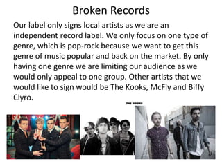Broken Records
Our label only signs local artists as we are an
independent record label. We only focus on one type of
genre, which is pop-rock because we want to get this
genre of music popular and back on the market. By only
having one genre we are limiting our audience as we
would only appeal to one group. Other artists that we
would like to sign would be The Kooks, McFly and Biffy
Clyro.
 