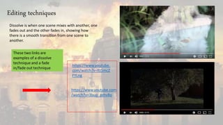 https://www.youtube.com
/watch?v=3bup_zehvBo
https://www.youtube.
com/watch?v=Rt5mcZ
FYLng
Dissolve is when one scene mixes with another, one
fades out and the other fades in, showing how
there is a smooth transition from one scene to
another.
Editing techniques
 