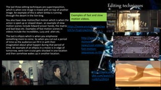 Editing techniquesThe last three editing techniques are superimposition,
which is when one image is mixed with on top of another
image. An example of this is when Simba is running
through the desert in the lion king.
You also have slow motion/fast motion which is when the
action is sped up or slowed down. an example of slow
motion scenes include Edward scissor hands, the matrix
and bad boys etc. Examples of fast motion scenes in
videos include the Incredibles, Lucy and alien etc.
The last is ellipsis which is when you emphasise
something more to come. So when you cut out a period
of time so the audience can fill it in with their
imagination about what happen during that period of
time. An example of an ellipsis in a movie is in edge of
tomorrow, were tom cruise gets shocked in one location
and then somehow wakes up in another location.
https://www.yout
ube.com/watch?v
=sr8JFq1BVE4
http://www.joblo.co
m/movie-
news/cool-videos-
fast-motion-
sequences-in-film
Examples of fast and slow
motion videos.
https://www.youtube.com/wa
tch?v=7Lqd-UwZmJ4
 