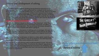 https://www.youtube.com/watch?v=U76MBD
KQe8s
history of editing
• D.W Griffiths had the highest standing among American directors in the
industry, because of the dramatic excitement he conveyed to the audience
through his films.In 1908 D.W Griffiths film “For Love of Gold” featured the first
ever continuity cut when a scene cut. Griffiths then realised that emotions
could also be portrayed through different camera angles and pace of editing
and it wasn’t all down to the actors. Griffiths was given credit for the narrative
of a film, the production of the first American feature film and the discovery of
the close up. This is his first directed one reel film.
• The Birth of a Nation is based on the Novel “The Clansman” -1915 The film
included camera techniques such as panoramic long shots, iris effect, still shots,
cross cutting and panning shots . The use of these techniques allowed the
audience to feel more involved with what is going on.
• This lead on to other discoveries in editing such as montages, this was called
the kuleshov effect because it was discover by a soviet director lev kuleshov in
1920, he believed this would enable the audience to respond more to the
video
• Also you had the first combination of shots in a video which really threw the
audience as in previous videos it was all one distance, this technique was
introduced in 1921 in the movie orphans of a storm.
• But Until 1927, motion pictures were produced without sound. This era is
referred to as the silent era of film. To enhance the viewers' experience, silent
films were commonly accompanied by live musicians in an orchestra, a theatre
organ, and sometimes sound effects and even commentary spoken by the
showman or projectionist
History and development of editing
 