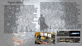 Digital editing
• Digital Editing didn’t come around until the late
1990s around 1998 star wars the first movie was
released, this was the first transition for a movie to be
edit using digital based editing instead of machinery
such as the moviola and the steenbecks. Editing with
a computer is much faster and more efficient for film
in the beginning the first introduction of. Many
different programs can be used such as Final Cut Pro,
Adobe Premier and iMovie. Footage is put onto the
timeline and is then cut and pasted into an order and
then the effects are added. These programmed
introduced more features, within editing which
revolutionized the industry allow movies to have a lot
more detail as special effects and the effects
introduced gave the industry much more depth, as
there are now many different ways in which movies
can be edited as of all the different details that go
into movies today are a lot more vast compared to
when movies were first brought around showing the
massive improvement in technology and how it as
allowed things such as film to grow also and movies
are a big thing of today.
Digital editing has made editing very simple and less time
consuming, these appliances used are called software, this
appliance can be accessed from any device now a days, such as
computers, tablets, smartphones etc. Camera’s have also
developed digitally and are very easy to use. Digital editing
software's were invented to allow you to use your computer to
edit video’s and audio with a modified keyboard and mouse. The
video and audio that you capture on digital camera generally
stored on a hard drive and then is accessed on a computer. The
hard drive can then be withdrawn from a camera or a USB cable
that is attached to a computer to access footage. This differs
remarkably from old-fashioned editing that the video can be
randomly accessed. Computers can now access any hard drive
very rapidly and pull up any sections of any video and audio
sounds uploaded, so you can use and edit. There is no need to
change videocassettes or reels. Video clips can be dragged and
dropped and moved around at will and manipulated in many
ways with very little effort. These clips are laid down on a timeline
which is displayed on the computer screen so there is no need for
a Moviola. You can move any clip anywhere, you can either delete
them or store them in files, making everything organized and
professional.
 