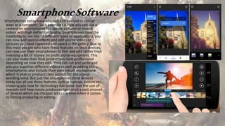 SmartphoneSoftware
Smartphones today have adapted and evolved in similar
ways to a computer, Such examples is how you can use a
camera on smartphones to capture pictures or record
videos with high definition quality. Smartphones have the
inedibility to use lots of different types of applications, you
can now add special effects and edit you’re videos or
pictures you have captured and saved in the gallery. Due to
this most people who have these features on their devices,
can now use their smartphones to film and edit rather than
investing a lot of money on professional equipment. This
can also make their final productions look professional
depending on how they edit. They can cut and paste and
also put together different videos as well as adding titles.
Smartphones also include their own inbuilt microphone
which is able to produce clear sounds for the videos
avoiding wind. But just like smartphones most devices
today can all use these features such as laptops, tablets etc.
showing you how far technology has come sine the use of
moviola and how movie producers have such a vast amount
of devices which are cheaper and save time when it comes
to filming producing or editing.
 