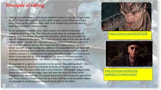 • Editing is a technique used to piece together scenes in usually a logic order
to tell a story/ message which they want to get a cross When creating a
story there are key themes that need to be looked into and included to
making a successful video or movie.
• So for example the video must have a story line, which is the plot/
background of the story. The story also must have an arrangement of
events, that reveal and complete the storyline, which also provides the
overall message of the story. This is the narrative side of the plot which all
videos should include. The storyline also has different options in which it
can end the video or movie, these options are a open-ended storyline,
which is a cliff hanger leaving the audience in a bewilderment, as they will
not know what happens until the next episode or movie. Another way of
ended a movie is a closed story line were the plot or story line finishes and
there is no more left to carry on with as the story is finished and the
message broadcasted from the theme and story has been completed.
• An example of a open-end storyline is the series “the walking dead” , this is
an example of as open-end storyline as at the of season 6 where we
currently are. The story ends with a very dramatic cliff hanger which really
leaves the viewer on the edge, then left with the thirst to know what
happens next. An example of a closed story line is the movie the god father
part three, this is a closed story line as it has nothing more to explain about
its message or anything more to go forward with in the story.
https://vimeo.com/162875228
http://fmovies.to/film/the-
godfather-3.v4w4/vv2q62
 