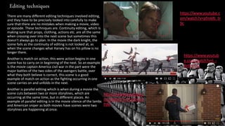 Editing techniques
There are many different editing techniques involved editing,
and they have to be precisely looked into carefully to make
sure that there are no mistakes when making a movie, video
or episode. These techniques are. Continuity editing, which Is
making sure that props, clothing, actions etc. are all the same
when crossing over into the next scene but sometimes this
doesn’t always go to plan. In the movie the dark knight, the
scene fails as the continuity of editing is not looked at, as
when the scene changes what Harvey has on his pillow is no
longer there.
Another is match on action, this were action begins in one
scene has to carry on in beginning of the next. So an example
is the movie captain America civil war in the part were the
major battles of the two sides of the avengers battle, over
what they both believe is correct, this scene is a good
example of match on action as the fighting occurring in one
scene carries on and unfolds in the next.
Another is parallel editing which is when during a movie the
scene cuts between two or more storylines, which are
occurring at the same time, but in different places. An
example of parallel editing is in the movie silence of the lambs
and American sniper as both movies have scenes were two
storylines are happening at once.
 