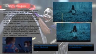 Other examples of editing techniques include
things like cutaways, which are shots cutting
away from the main subject, to show other
things happening in the scene around it. For
example in the movie “ seed of chucky” this
technique is used in most scenes, in this scene
its used to show the surrounding reaction of
what chucky has done.
Jump cuts are also used in editing, but are not a
common thing that is used in videos as there is
a certain way of using them , an example of a
jump cut is in the movie the ring when she
leaves the TV, the jump cut is included to speed
up her movement towards him.
https://www.youtube.com/wat
ch?v=t_QEu9eYycE
https://www.youtube.com/watc
h?v=lbO9LhD9PsI
Editing techniques
 