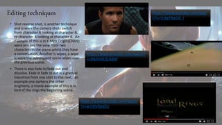 Editing techniques
• Shot reverse shot, is another technique
and is were the camera shots switch
from character A looking at character B,
to character B looking at character A. An
example of this is in X Men Origins(2009)
were you see the view from two
characters in the scene whilst they have
a conversation. Another is wipes, a wipe
is were the subsequent scene wipes over
the previous scene.
• There is also fade In/fade out and
dissolve. Fade in fade In out is a gradual
transition from one shot to the next, an
example one darkens the other
brightens, a movie example of this is in
lord of the rings the beginning scene.
https://www.youtube.com/watch?
v=8NAhAEQUk8M
https://www.youtube.com/watch
?v=wJ2DVQxdZLI
https://www.youtube.com/watc
h?v=UzkgFBwGR_I
 