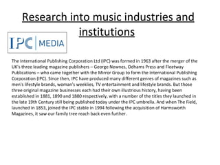 Research into music industries and institutions   The International Publishing Corporation Ltd (IPC) was formed in 1963 after the merger of the UK's three leading magazine publishers – George Newnes, Odhams Press and Fleetway Publications – who came together with the Mirror Group to form the International Publishing Corporation (IPC). Since then, IPC have produced many different genres of magazines such as men's lifestyle brands, woman's weeklies, TV entertainment and lifestyle brands. But those three original magazine businesses each had their own illustrious history, having been established in 1881, 1890 and 1880 respectively, with a number of the titles they launched in the late 19th Century still being published today under the IPC umbrella. And when The Field, launched in 1853, joined the IPC stable in 1994 following the acquisition of Harmsworth Magazines, it saw our family tree reach back even further. 
