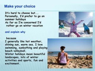 Make your choice 
It’s hard to choose but... 
Personally, I’d prefer to go on 
summer holidays 
As far as I’m concerned I’d 
rather go on winter vacation 
and explain why 
because 
I generally like hot weather, 
shining sun, warm sea. I love 
swimming, sunbathing and playing 
beach volleyball. 
Winter holidays mean beautiful 
landscapes, lots of winter 
activities and sports, fun and 
excitement. 
 