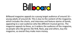 Billboard magazine appeals to a young target audience of around 16 –
young adults of around 26. This is due to the content of the magazine,
which includes the charts, and interview and feature stories of bands,
appealing to a vast audience who like different musical genres. The
magazine appeals to these, as it widens the audience of the magazine,
so people who like genres like RnB, Rock, pop and others, buy the
magazine, so overall they make more money.
 