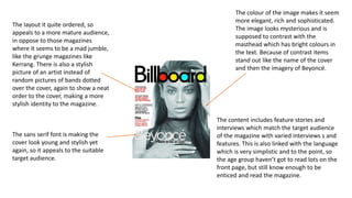 The layout it quite ordered, so
appeals to a more mature audience,
in oppose to those magazines
where it seems to be a mad jumble,
like the grunge magazines like
Kerrang. There is also a stylish
picture of an artist instead of
random pictures of bands dotted
over the cover, again to show a neat
order to the cover, making a more
stylish identity to the magazine.
The colour of the image makes it seem
more elegant, rich and sophisticated.
The image looks mysterious and is
supposed to contrast with the
masthead which has bright colours in
the text. Because of contrast items
stand out like the name of the cover
and then the imagery of Beyoncé.
The sans serif font is making the
cover look young and stylish yet
again, so it appeals to the suitable
target audience.
The content includes feature stories and
interviews which match the target audience
of the magazine with varied interviews s and
features. This is also linked with the language
which is very simplistic and to the point, so
the age group haven’t got to read lots on the
front page, but still know enough to be
enticed and read the magazine.
 