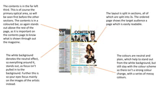 The layout is split in sections, all of
which are split into 3s. The ordered
page shows the target audience a
page which is easily readable.
The colours are neutral and
plain, which help to stand out
from the white background, but
still stay with the colour scheme
so there isn’t a strong colour
change, with a series of messy
colours.
The contents is in the far left
third. This is of course the
primary optical area, so will
be seen first before the other
sections. The contents is in a
coloured bar, so again stands
out above the rest of the
page, as it is important on
the contents page to know
what is shown through out
the magazine.
The white background
denotes the neutral effect,
so everything around It,
stands out, as focus isn’t
pulled in to the
background. Further this is
so your eyes focus mainly
on the images of the artists
instead.
 