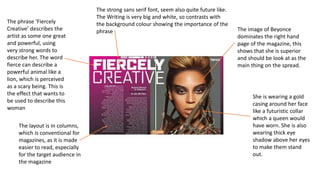 The image of Beyonce
dominates the right hand
page of the magazine, this
shows that she is superior
and should be look at as the
main thing on the spread.
She is wearing a gold
casing around her face
like a futuristic collar
which a queen would
have worn. She is also
wearing thick eye
shadow above her eyes
to make them stand
out.
The strong sans serif font, seem also quite future like.
The Writing is very big and white, so contrasts with
the background colour showing the importance of the
phrase
The phrase ‘Fiercely
Creative’ describes the
artist as some one great
and powerful, using
very strong words to
describe her. The word
fierce can describe a
powerful animal like a
lion, which is perceived
as a scary being. This is
the effect that wants to
be used to describe this
woman
The layout is in columns,
which is conventional for
magazines, as it is made
easier to read, especially
for the target audience in
the magazine
 