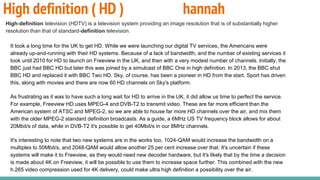 High definition ( HD ) hannah
High-definition television (HDTV) is a television system providing an image resolution that is of substantially higher
resolution than that of standard-definition television.
It took a long time for the UK to get HD. While we were launching our digital TV services, the Americans were
already up-and-running with their HD systems. Because of a lack of bandwidth, and the number of existing services it
took until 2010 for HD to launch on Freeview in the UK, and then with a very modest number of channels. Initially, the
BBC just had BBC HD but later this was joined by a simulcast of BBC One in high definition. In 2013, the BBC shut
BBC HD and replaced it with BBC Two HD. Sky, of course, has been a pioneer in HD from the start. Sport has driven
this, along with movies and there are now 60 HD channels on Sky's platform.
As frustrating as it was to have such a long wait for HD to arrive in the UK, it did allow us time to perfect the service.
For example, Freeview HD uses MPEG-4 and DVB-T2 to transmit video. These are far more efficient than the
American system of ATSC and MPEG-2, so we are able to house far more HD channels over the air, and mix them
with the older MPEG-2 standard definition broadcasts. As a guide, a 6MHz US TV frequency block allows for about
20Mbit/s of data, while in DVB-T2 it's possible to get 40Mbit/s in our 8MHz channels.
It's interesting to note that two new systems are in the works too, 1024-QAM would increase the bandwidth on a
multiplex to 50Mbit/s, and 2048-QAM would allow another 25 per cent increase over that. It's uncertain if these
systems will make it to Freeview, as they would need new decoder hardware, but it's likely that by the time a decision
is made about 4K on Freeview, it will be possible to use them to increase space further. This combined with the new
h.265 video compression used for 4K delivery, could make ultra high definition a possibility over the air.
 