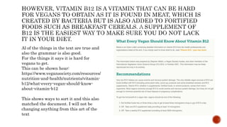 Al of the things in the text are true and
also the grammar is also good.
For the things it says it is hard for
vegans to get.
This can be shown hear:
https://www.vegansociety.com/resources/
nutrition-and-health/nutrients/vitamin-
b12/what-every-vegan-should-know-
about-vitamin-b12
This shows ways to sort it and this also
matched the document. I will not be
changing anything from this art of the
text
 