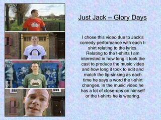 I chose this video due to Jack's comedy performance with each t-shirt relating to the lyrics. Relating to the t-shirts I am interested in how long it took the cast to produce the music video and how long it took to edit and match the lip-sinking as each time he says a word the t-shirt changes. In the music video he has a lot of close-ups on himself or the t-shirts he is wearing . Just Jack – Glory Days 