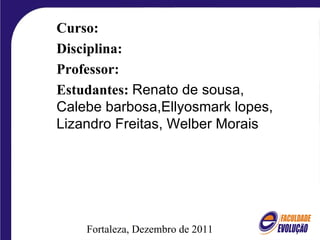 Fortaleza, Dezembro de 2011 Curso: Disciplina: Professor: Estudantes:   Renato de sousa, Calebe barbosa,Ellyosmark lopes, Lizandro Freitas, Welber Morais 