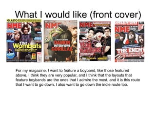 What I would like (front cover) For my magazine, I want to feature a boyband, like those featured above. I think they are very popular, and I think that the layouts that feature boybands are the ones that I admire the most, and it is this route that I want to go down. I also want to go down the indie route too.  