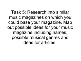 Task 5: Research into similar music magazines on which you could base your magazine. Map out possible ideas for your music magazine including names, possible musical genres and ideas for articles.  
