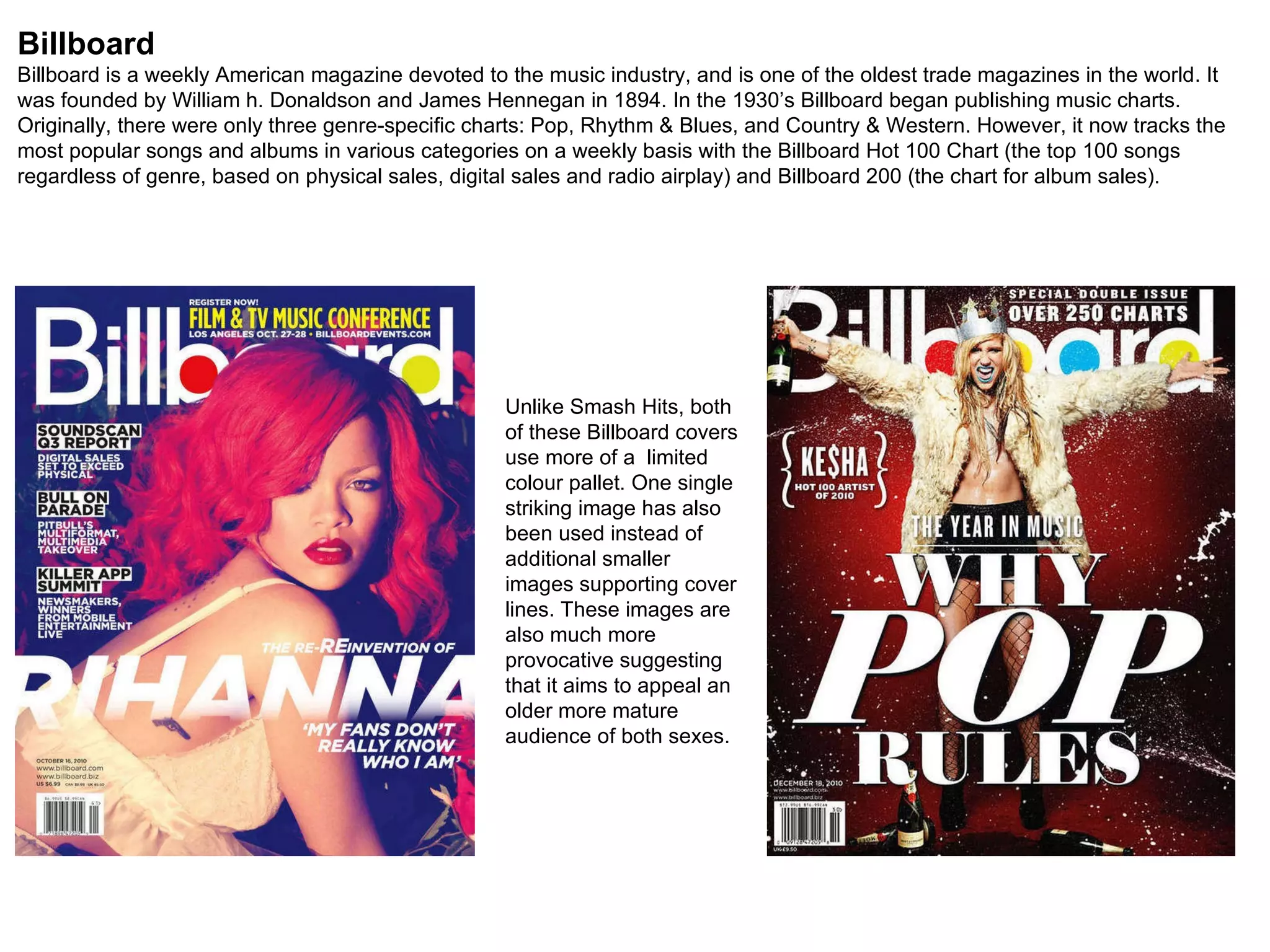 Billboard Billboard is a weekly American magazine devoted to the music industry, and is one of the oldest trade magazines in the world. It was founded by William h. Donaldson and James Hennegan in 1894. In the 1930’s Billboard began publishing music charts. Originally, there were only three genre-specific charts: Pop, Rhythm & Blues, and Country & Western. However, it now tracks the most popular songs and albums in various categories on a weekly basis with the Billboard Hot 100 Chart (the top 100 songs regardless of genre, based on physical sales, digital sales and radio airplay) and Billboard 200 (the chart for album sales). Unlike Smash Hits, both of these Billboard covers use more of a  limited colour pallet. One single striking image has also been used instead of additional smaller images supporting cover lines. These images are also much more provocative suggesting that it aims to appeal an older more mature audience of both sexes. 