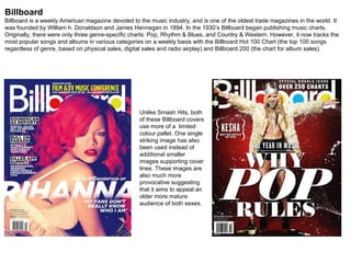 Billboard Billboard is a weekly American magazine devoted to the music industry, and is one of the oldest trade magazines in the world. It was founded by William h. Donaldson and James Hennegan in 1894. In the 1930’s Billboard began publishing music charts. Originally, there were only three genre-specific charts: Pop, Rhythm & Blues, and Country & Western. However, it now tracks the most popular songs and albums in various categories on a weekly basis with the Billboard Hot 100 Chart (the top 100 songs regardless of genre, based on physical sales, digital sales and radio airplay) and Billboard 200 (the chart for album sales). Unlike Smash Hits, both of these Billboard covers use more of a  limited colour pallet. One single striking image has also been used instead of additional smaller images supporting cover lines. These images are also much more provocative suggesting that it aims to appeal an older more mature audience of both sexes. 