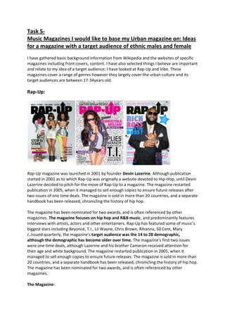 Task 5-
Music Magazines I would like to base my Urban magazine on: Ideas
for a magazine with a target audience of ethnic males and female
I have gathered basic background information from Wikipedia and the websites of specific
magazines including front covers, content. I have also selected things I believe are important
and relate to my idea of a target audience; I have looked at Rap-Up and Vibe. These
magazines cover a range of genres however they largely cover the urban culture and its
target audiences are between 17-34years old.

Rap-Up:




Rap-Up magazine was launched in 2001 by founder Devin Lazerine. Although publication
started in 2001 as to which Rap-Up was originally a website devoted to Hip-Hop, until Devin
Lazerine decided to pitch for the move of Rap-Up to a magazine. The magazine restarted
publication in 2005, when it managed to sell enough copies to ensure future releases after
two issues of one time deals. The magazine is sold in more than 20 countries, and a separate
handbook has been released, chronicling the history of hip hop.

The magazine has been nominated for two awards, and is often referenced by other
magazines. The magazine focuses on hip hop and R&B music, and predominantly features
interviews with artists, actors and other entertainers. Rap-Up has featured some of music’s
biggest stars including Beyoncé, T.I., Lil Wayne, Chris Brown, Rihanna, 50 Cent, Mary
J..Issued quarterly, the magazine's target audience was the 14 to 28 demographic,
although the demographic has become older over time. The magazine's first two issues
were one time deals, although Lazerine and his brother Cameron received attention for
their age and white background. The magazine restarted publication in 2005, when it
managed to sell enough copies to ensure future releases. The magazine is sold in more than
20 countries, and a separate handbook has been released, chronicling the history of hip hop.
The magazine has been nominated for two awards, and is often referenced by other
magazines.

The Magazine-
 