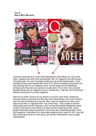 TASK 5
 SIMILAR MUSIC MAGAZINES




I want the same genre of music (Pop/ Mainstream/ Chart Music) as ‘Top of the
Pops’ magazine but with more sophistication like ‘Q’ magazine, but still having a
more girly twist, as I want my target audience to be aimed towards girls. I have
decided to focus more towards the cover of ‘Q’ with its simplicity and just the one
eye catching shot for my magazine cover, but the artists and the Masthead
portraying the Pop side over, giving it a quirky twist. This is why I have chosen
possible names for my magazine such as ‘Simply Pop’, ‘Pop Up!’ And ‘Wurd-Pop!’
clearly showing that it is a pop magazine.

Also for my article I want to do my article on my front cover artist; creating an
interview about a new artist and how they are finding things in the music industry
and how they are finding this new life. Also I want my magazine to show more
about music like ‘Q’ magazine than ‘Top of the Pops’. They usually do fashion,
artist gossip and real life, whereas I want my Pop/ Mainstream Magazine based
purely on the Music in the Charts and what and who might be big hits, giving
people information about everything in the music side. Hopefully because of the
this magazine, it will attract to a more older audience than usual (16- 26), who will
like to read about what is in the charts, giving Pop / Mainstream music a slight
sophistication.
 