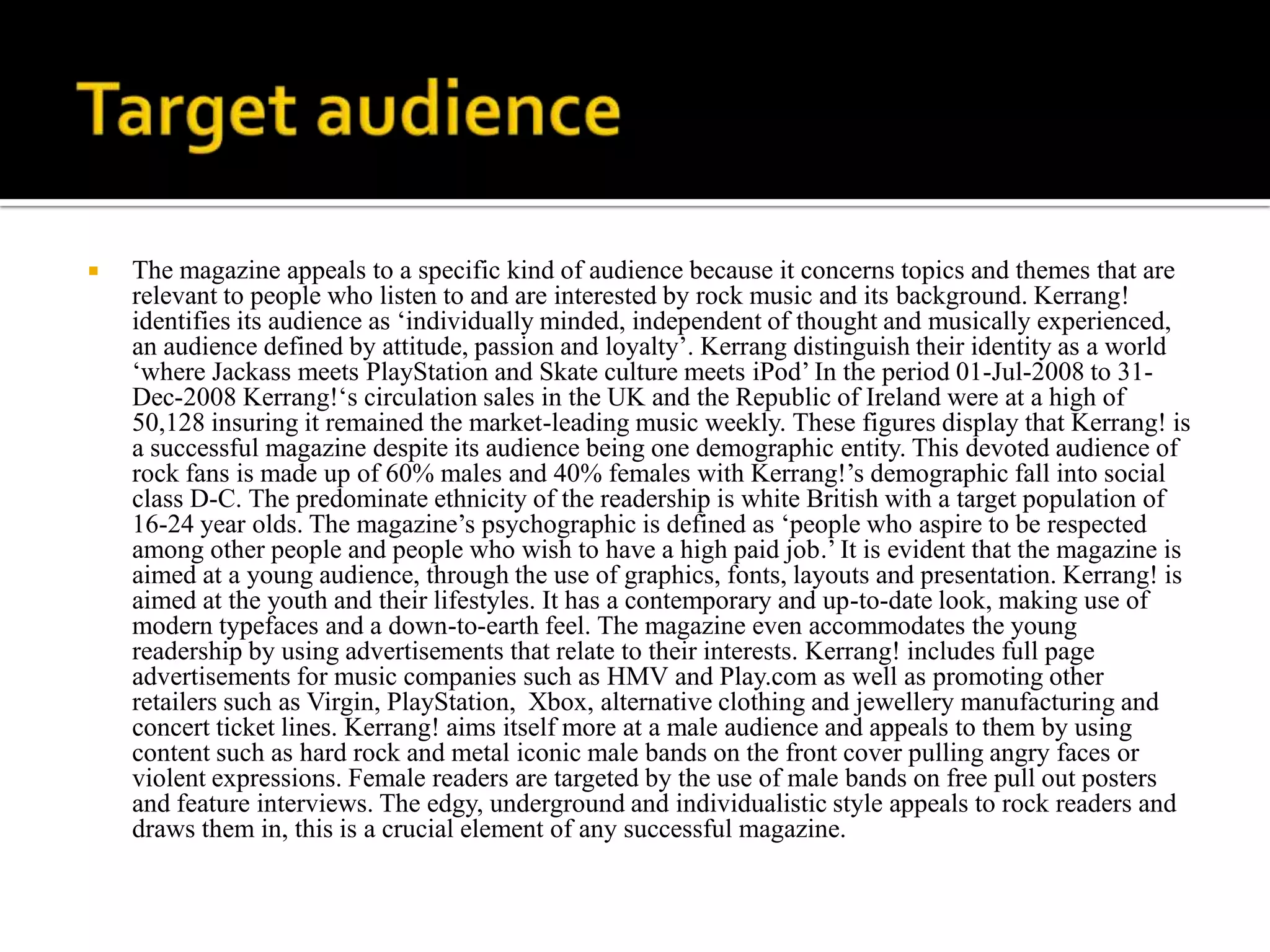    The magazine appeals to a specific kind of audience because it concerns topics and themes that are
    relevant to people who listen to and are interested by rock music and its background. Kerrang!
    identifies its audience as ‘individually minded, independent of thought and musically experienced,
    an audience defined by attitude, passion and loyalty’. Kerrang distinguish their identity as a world
    ‘where Jackass meets PlayStation and Skate culture meets iPod’ In the period 01-Jul-2008 to 31-
    Dec-2008 Kerrang!‘s circulation sales in the UK and the Republic of Ireland were at a high of
    50,128 insuring it remained the market-leading music weekly. These figures display that Kerrang! is
    a successful magazine despite its audience being one demographic entity. This devoted audience of
    rock fans is made up of 60% males and 40% females with Kerrang!’s demographic fall into social
    class D-C. The predominate ethnicity of the readership is white British with a target population of
    16-24 year olds. The magazine’s psychographic is defined as ‘people who aspire to be respected
    among other people and people who wish to have a high paid job.’ It is evident that the magazine is
    aimed at a young audience, through the use of graphics, fonts, layouts and presentation. Kerrang! is
    aimed at the youth and their lifestyles. It has a contemporary and up-to-date look, making use of
    modern typefaces and a down-to-earth feel. The magazine even accommodates the young
    readership by using advertisements that relate to their interests. Kerrang! includes full page
    advertisements for music companies such as HMV and Play.com as well as promoting other
    retailers such as Virgin, PlayStation, Xbox, alternative clothing and jewellery manufacturing and
    concert ticket lines. Kerrang! aims itself more at a male audience and appeals to them by using
    content such as hard rock and metal iconic male bands on the front cover pulling angry faces or
    violent expressions. Female readers are targeted by the use of male bands on free pull out posters
    and feature interviews. The edgy, underground and individualistic style appeals to rock readers and
    draws them in, this is a crucial element of any successful magazine.
 