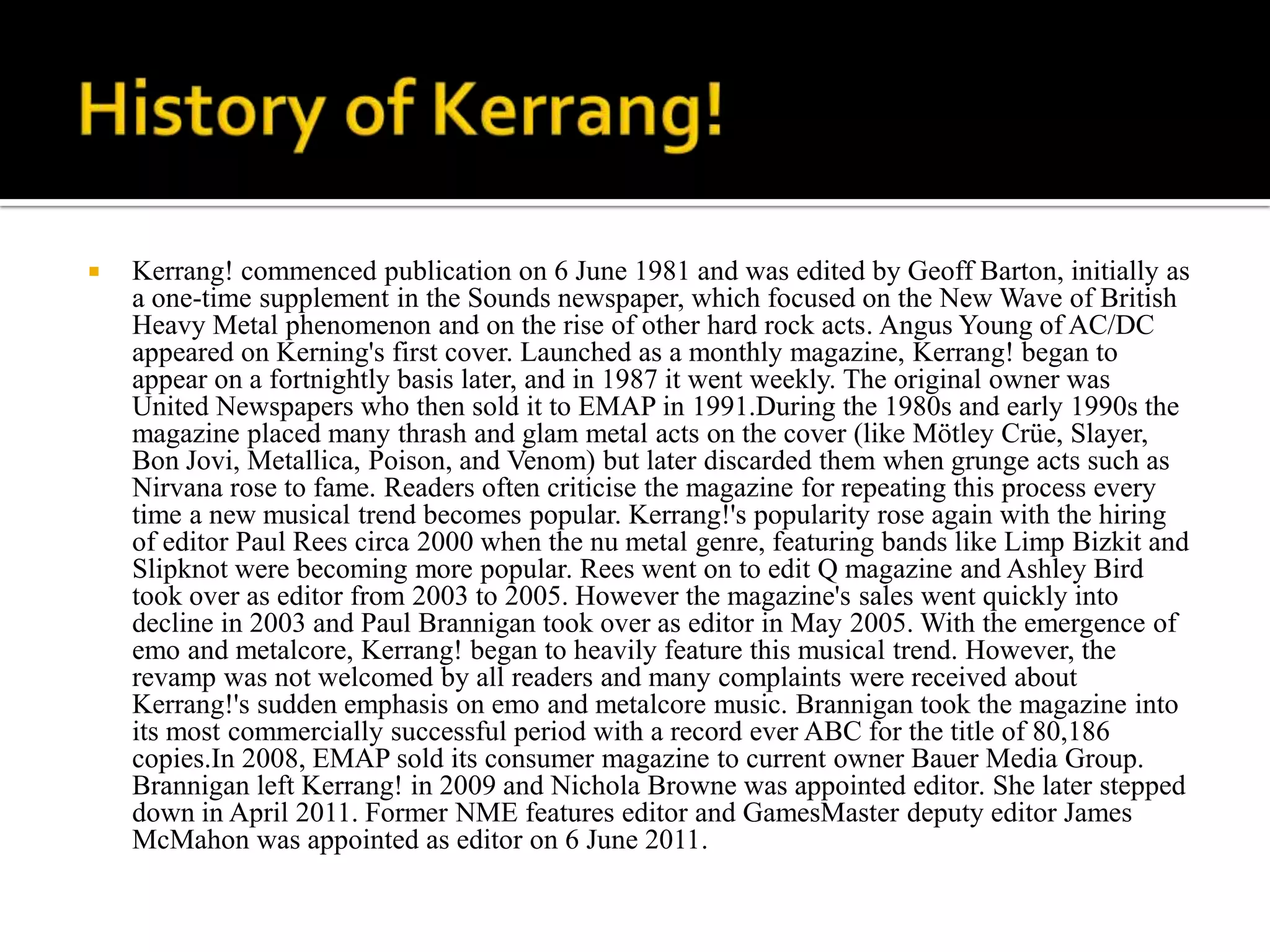    Kerrang! commenced publication on 6 June 1981 and was edited by Geoff Barton, initially as
    a one-time supplement in the Sounds newspaper, which focused on the New Wave of British
    Heavy Metal phenomenon and on the rise of other hard rock acts. Angus Young of AC/DC
    appeared on Kerning's first cover. Launched as a monthly magazine, Kerrang! began to
    appear on a fortnightly basis later, and in 1987 it went weekly. The original owner was
    United Newspapers who then sold it to EMAP in 1991.During the 1980s and early 1990s the
    magazine placed many thrash and glam metal acts on the cover (like Mötley Crüe, Slayer,
    Bon Jovi, Metallica, Poison, and Venom) but later discarded them when grunge acts such as
    Nirvana rose to fame. Readers often criticise the magazine for repeating this process every
    time a new musical trend becomes popular. Kerrang!'s popularity rose again with the hiring
    of editor Paul Rees circa 2000 when the nu metal genre, featuring bands like Limp Bizkit and
    Slipknot were becoming more popular. Rees went on to edit Q magazine and Ashley Bird
    took over as editor from 2003 to 2005. However the magazine's sales went quickly into
    decline in 2003 and Paul Brannigan took over as editor in May 2005. With the emergence of
    emo and metalcore, Kerrang! began to heavily feature this musical trend. However, the
    revamp was not welcomed by all readers and many complaints were received about
    Kerrang!'s sudden emphasis on emo and metalcore music. Brannigan took the magazine into
    its most commercially successful period with a record ever ABC for the title of 80,186
    copies.In 2008, EMAP sold its consumer magazine to current owner Bauer Media Group.
    Brannigan left Kerrang! in 2009 and Nichola Browne was appointed editor. She later stepped
    down in April 2011. Former NME features editor and GamesMaster deputy editor James
    McMahon was appointed as editor on 6 June 2011.
 
