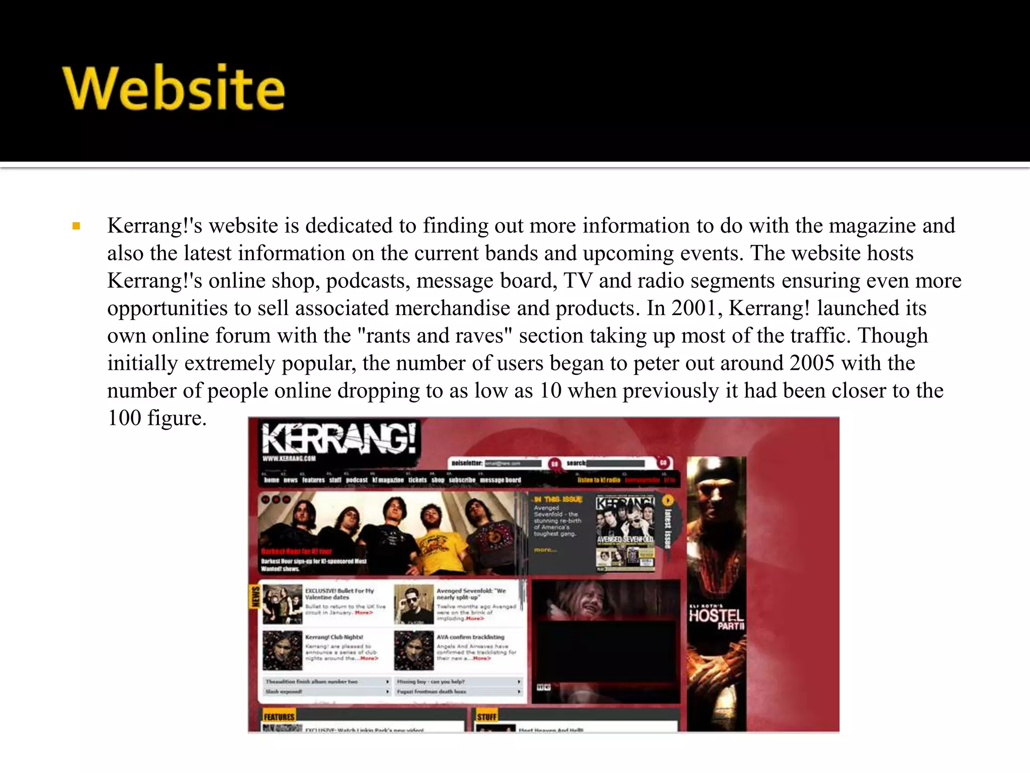    Kerrang!'s website is dedicated to finding out more information to do with the magazine and
    also the latest information on the current bands and upcoming events. The website hosts
    Kerrang!'s online shop, podcasts, message board, TV and radio segments ensuring even more
    opportunities to sell associated merchandise and products. In 2001, Kerrang! launched its
    own online forum with the "rants and raves" section taking up most of the traffic. Though
    initially extremely popular, the number of users began to peter out around 2005 with the
    number of people online dropping to as low as 10 when previously it had been closer to the
    100 figure.
 